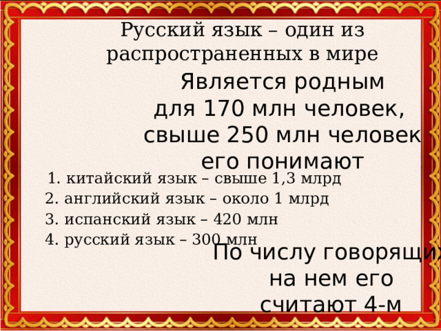 Русский язык – один из распространенных в мире Является родным для 170 млн человек, свыше 250 млн человек его понимают  1. китайский язык – свыше 1,3 млрд  2. английский язык – около 1 млрд  3. испанский язык – 420 млн  4. русский язык – 300 млн По числу говорящих на нем его считают 4-м  