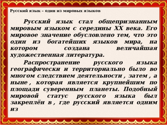 Русский язык – один из мировых языков  Русский язык стал общепризнанным мировым языком с середины ХХ века. Его мировое значение обусловлено тем, что это один из богатейших языков мира, на котором создана величайшая художественная литература.    Распространение русского языка географически и территориально было во многом следствием деятельности , затем , а ныне , которая является крупнейшим по площади суверенным  планеты. Подобный мировой статус русского языка был закреплён в , где русский является одним из   