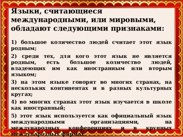 Языки, считающиеся международными, или мировыми, обладают следующими признаками:     1) большое количество людей считает этот язык родным; 2) среди тех, для кого этот язык не является родным, есть большое количество людей, владеющих им как иностранным или вторым языком; 3) на этом языке говорят во многих странах, на нескольких континентах и в разных культурных кругах; 4) во многих странах этот язык изучается в школе как иностранный;  5) этот язык используется как официальный язык международными организациями, на международных конференциях и в крупных международных фирмах.   