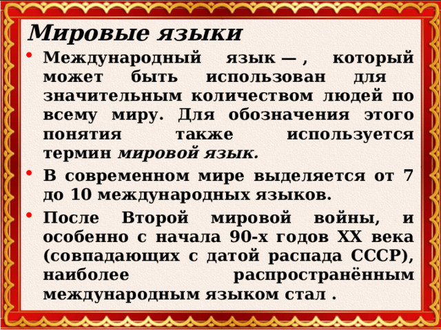 Мировые языки Международный язык — , который может быть использован для значительным количеством людей по всему миру. Для обозначения этого понятия также используется термин  мировой язык.   В современном мире выделяется от 7 до 10 международных языков. После Второй мировой войны, и особенно с начала 90-х годов ХХ века (совпадающих с датой распада СССР), наиболее распространённым международным языком стал .  