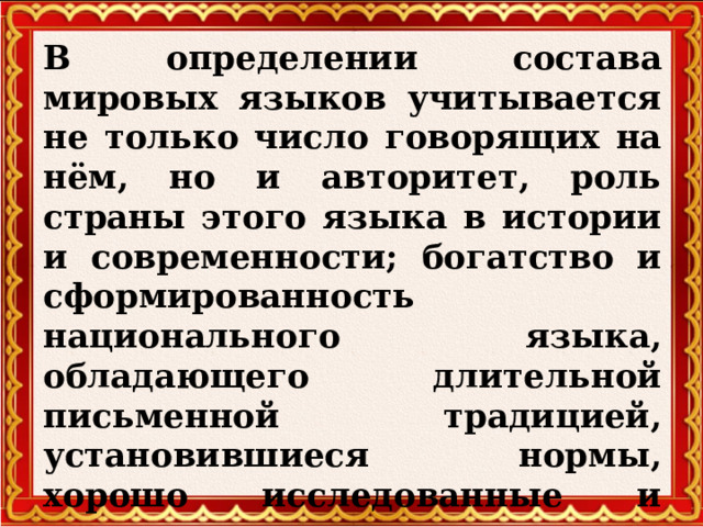 В определении состава мировых языков учитывается не только число говорящих на нём, но и авторитет, роль страны этого языка в истории и современности; богатство и сформированность национального языка, обладающего длительной письменной традицией, установившиеся нормы, хорошо исследованные и описанные в грамматиках, словарях, учебниках.    