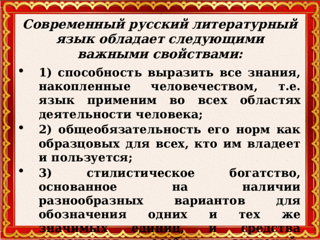 Современный русский литературный язык обладает следующими важными свойствами:   1) способность выразить все знания, накопленные человечеством, т.е. язык применим во всех областях деятельности человека; 2) общеобязательность его норм как образцовых для всех, кто им владеет и пользуется; 3) стилистическое богатство, основанное на наличии разнообразных вариантов для обозначения одних и тех же значимых единиц, и средства выражения особых значений, уместных только в определённых речевых ситуациях.  