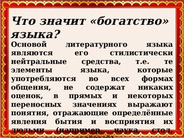 Что значит «богатство» языка? Основой литературного языка являются его стилистически нейтральные средства, т.е. те элементы языка, которые употребляются во всех формах общения, не содержат никаких оценок, в прямых и некоторых переносных значениях выражают понятия, отражающие определённые явления бытия и восприятия их людьми (например, наука, стол, ходить, темно, зелёный)   