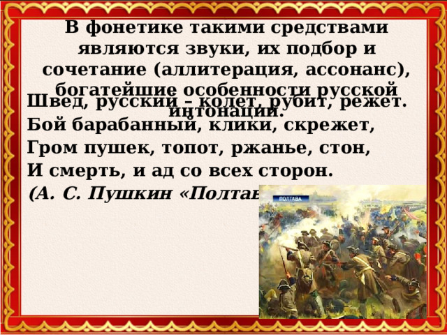 В фонетике такими средствами являются звуки, их подбор и сочетание (аллитерация, ассонанс), богатейшие особенности русской интонации. Швед, русский – колет, рубит, режет. Бой барабанный, клики, скрежет, Гром пушек, топот, ржанье, стон, И смерть, и ад со всех сторон. (А. С. Пушкин «Полтава»)  