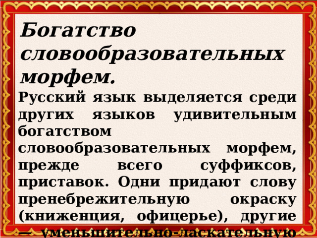 Богатство словообразовательных морфем.   Русский язык выделяется среди других языков удивительным богатством словообразовательных морфем, прежде всего суффиксов, приставок. Одни придают слову пренебрежительную окраску (книженция, офицерье), другие — уменьшительно-ласкательную (сынишка, бабуля).   