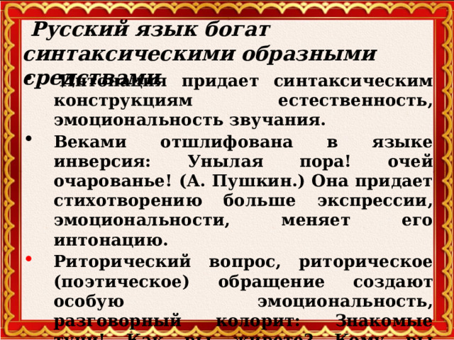  Русский язык богат синтаксическими образными средствами   Интонация придает синтаксическим конструкциям естественность, эмоциональность звучания. Веками отшлифована в языке инверсия: Унылая пора! очей очарованье! (А. Пушкин.) Она придает стихотворению больше экспрессии, эмоциональности, меняет его интонацию. Риторический вопрос, риторическое (поэтическое) обращение создают особую эмоциональность, разговорный колорит: Знакомые тучи! Как вы живете? Кому вы намерены нынче грозить? (М.Светлов)  