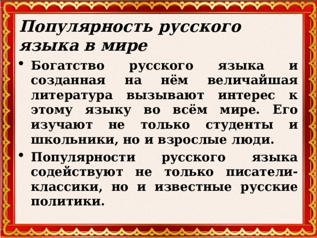 Популярность русского языка в мире Богатство русского языка и созданная на нём величайшая литература вызывают интерес к этому языку во всём мире. Его изучают не только студенты и школьники, но и взрослые люди. Популярности русского языка содействуют не только писатели- классики, но и известные русские политики.     