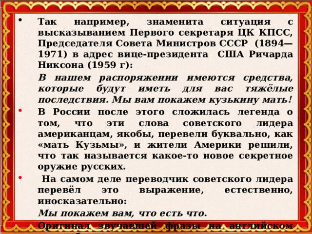 Так например, знаменита ситуация с высказыванием Первого секретаря ЦК КПСС, Председателя Совета Министров СССР  (1894—1971) в адрес вице-президента США Ричарда Никсона (1959 г):  В нашем распоряжении имеются средства, которые будут иметь для вас тяжёлые последствия. Мы вам покажем кузькину мать! В России после этого сложилась легенда о том, что эти слова советского лидера американцам, якобы, перевели буквально, как «мать Кузьмы», и жители Америки решили, что так называется какое-то новое секретное оружие русских.  На самом деле переводчик советского лидера перевёл это выражение, естественно, иносказательно:  Мы покажем вам, что есть что.  Оригинал звучавшей фразы на английском языке был таков:  We shall show you what is what.     