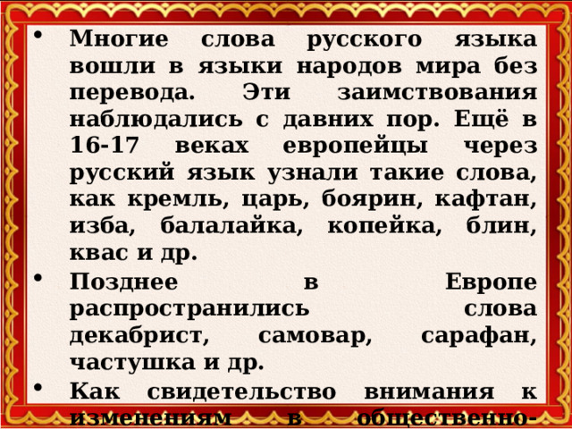 Многие слова русского языка вошли в языки народов мира без перевода. Эти заимствования наблюдались с давних пор. Ещё в 16-17 веках европейцы через русский язык узнали такие слова, как кремль, царь, боярин, кафтан, изба, балалайка, копейка, блин, квас и др. Позднее в Европе распространились слова декабрист, самовар, сарафан, частушка и др. Как свидетельство внимания к изменениям в общественно-политической жизни России в языки народов мира вошли такие русские слова, как гласность, перестройка.  