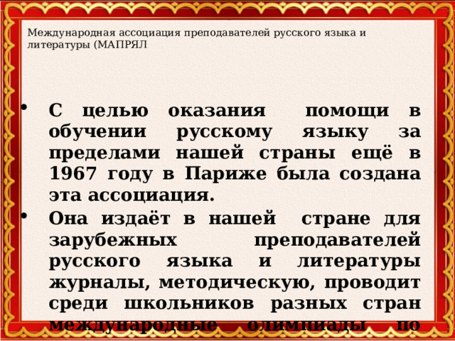 Международная ассоциация преподавателей русского языка и литературы (МАПРЯЛ С целью оказания помощи в обучении русскому языку за пределами нашей страны ещё в 1967 году в Париже была создана эта ассоциация. Она издаёт в нашей стране для зарубежных преподавателей русского языка и литературы журналы, методическую, проводит среди школьников разных стран международные олимпиады по русскому языку.  