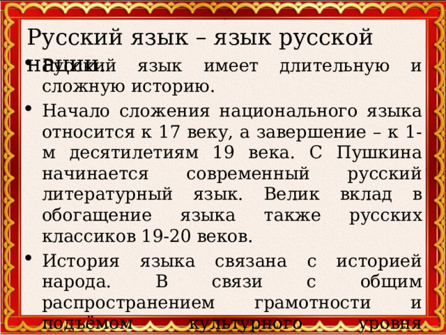 Русский язык – язык русской нации. Русский язык имеет длительную и сложную историю. Начало сложения национального языка относится к 17 веку, а завершение – к 1-м десятилетиям 19 века. С Пушкина начинается современный русский литературный язык. Велик вклад в обогащение языка также русских классиков 19-20 веков. История языка связана с историей народа. В связи с общим распространением грамотности и подъёмом культурного уровня населения литературный язык стал основным средством общения русской нации  