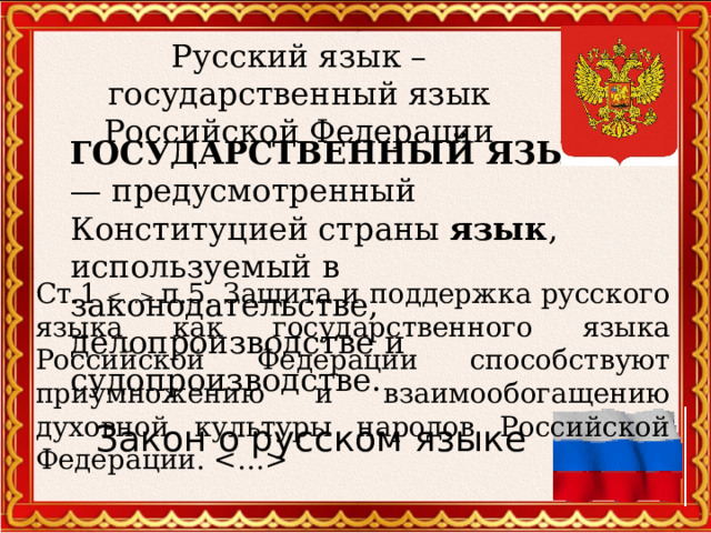Русский язык – государственный язык Российской Федерации  ГОСУДАРСТВЕННЫЙ  ЯЗЫК — предусмотренный Конституцией страны язык , используемый в законодательстве, делопроизводстве и судопроизводстве. Ст.1  п.5. Защита и поддержка русского языка как государственного языка Российской Федерации способствуют приумножению и взаимообогащению духовной культуры народов Российской Федерации.  Закон о русском языке  