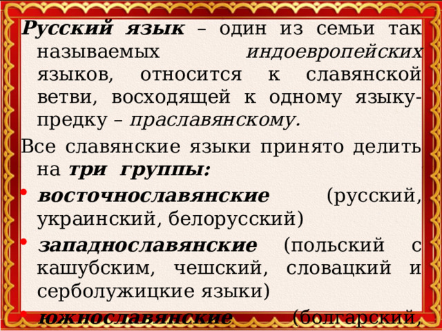 Русский язык – один из семьи так называемых индоевропейских языков, относится к славянской ветви, восходящей к одному языку-предку – праславянскому.  Все славянские языки принято делить на три группы: восточнославянские (русский, украинский, белорусский) западнославянские (польский с кашубским, чешский, словацкий и серболужицкие языки) южнославянские (болгарский, македонский, сербохорватский и словенский)  