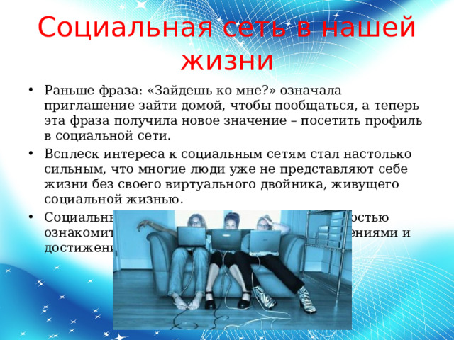 Социальная сеть в нашей жизни Раньше фраза: «Зайдешь ко мне?» означала приглашение зайти домой, чтобы пообщаться, а теперь эта фраза получила новое значение – посетить профиль в социальной сети. Всплеск интереса к социальным сетям стал настолько сильным, что многие люди уже не представляют себе жизни без своего виртуального двойника, живущего социальной жизнью. Социальные сети привлекают своей возможностью ознакомить всех со своими талантами, увлечениями и достижениями.  