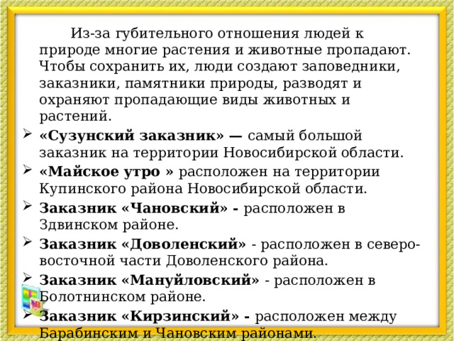  Из-за губительного отношения людей к природе многие растения и животные пропадают. Чтобы сохранить их, люди создают заповедники, заказники, памятники природы, разводят и охраняют пропадающие виды животных и растений. «Сузунский заказник» —  самый большой заказник на территории Новосибирской области. «Майское утро » расположен на территории Купинского района Новосибирской области. Заказник «Чановский» -  расположен в Здвинском районе. Заказник «Доволенский»  - расположен в северо-восточной части Доволенского района. Заказник «Мануйловский»  - расположен в Болотнинском районе. Заказник «Кирзинский» -  расположен между Барабинским и Чановским районами.  