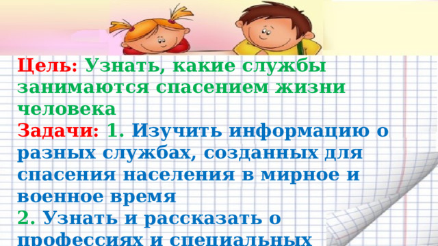 Цель: Узнать, какие службы занимаются спасением жизни человека Задачи: 1. Изучить информацию о разных службах, созданных для спасения населения в мирное и военное время 2. Узнать и рассказать о профессиях и специальных службах 3. Сделать вывод о значении вклада специальных служб в нашей жизни. 