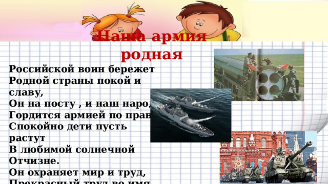 Наша армия родная Российской воин бережет  Родной страны покой и славу,  Он на посту , и наш народ  Гордится армией по праву.  Спокойно дети пусть растут  В любимой солнечной Отчизне.  Он охраняет мир и труд,  Прекрасный труд во имя жизни!  
