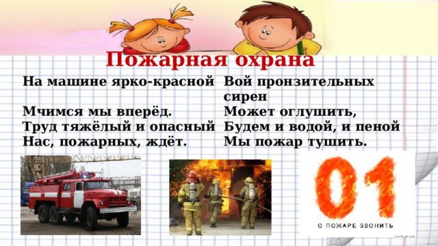 Пожарная охрана На машине ярко-красной Вой пронзительных сирен Мчимся мы вперёд. Может оглушить, Труд тяжёлый и опасный Нас, пожарных, ждёт.  Будем и водой, и пеной Мы пожар тушить.       