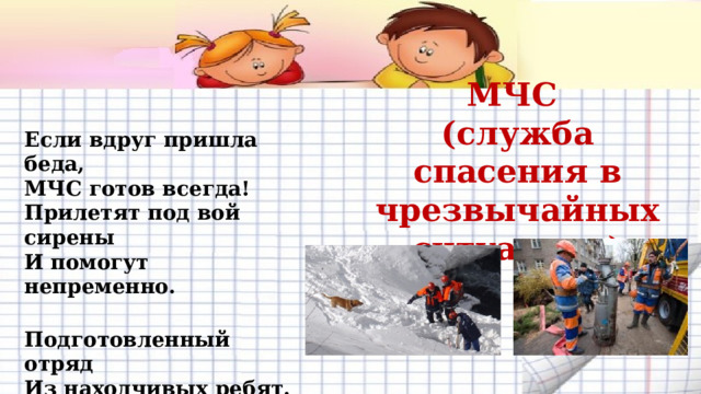 МЧС (служба спасения в чрезвычайных ситуациях) Если вдруг пришла беда,  МЧС готов всегда!  Прилетят под вой сирены  И помогут непременно.  Подготовленный отряд  Из находчивых ребят.  Все отважны и умелы –  Меньше слов, и больше дела.      