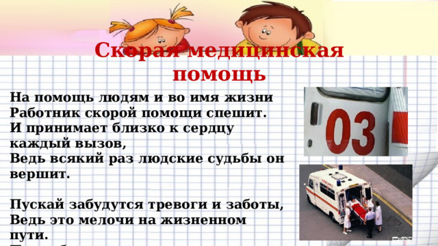 Скорая медицинская помощь На помощь людям и во имя жизни  Работник скорой помощи спешит.  И принимает близко к сердцу каждый вызов,  Ведь всякий раз людские судьбы он вершит.   Пускай забудутся тревоги и заботы,  Ведь это мелочи на жизненном пути.  Пусть будет в радость ваша сложная работа,  И легче станет вам свое призвание нести!   .    