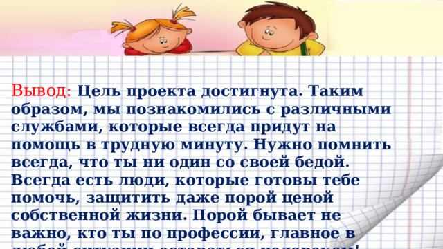 Вывод: Цель проекта достигнута. Таким образом, мы познакомились с различными службами, которые всегда придут на помощь в трудную минуту. Нужно помнить всегда, что ты ни один со своей бедой. Всегда есть люди, которые готовы тебе помочь, защитить даже порой ценой собственной жизни. Порой бывает не важно, кто ты по профессии, главное в любой ситуации оставаться человеком!   