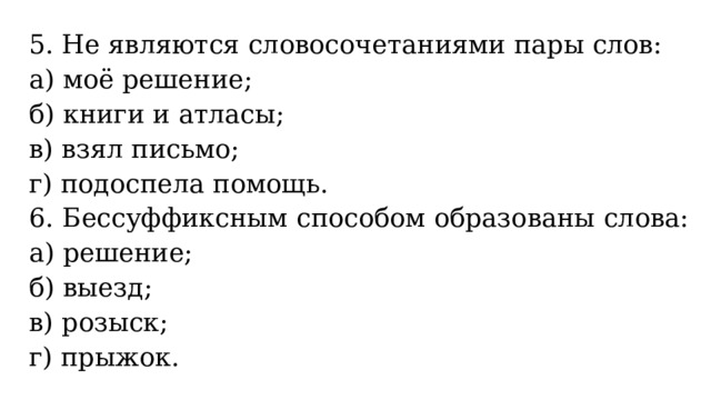 5. Не являются словосочетаниями пары слов: а) моё решение; б) книги и атласы; в) взял письмо; г) подоспела помощь. 6. Бессуффиксным способом образованы слова: а) решение; б) выезд; в) розыск; г) прыжок. 