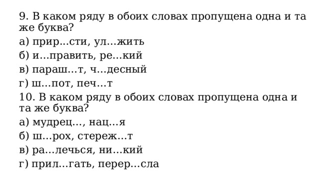 9. В каком ряду в обоих словах пропущена одна и та же буква? а) прир...сти, ул…жить б) и…править, ре…кий в) параш…т, ч…десный г) ш…пот, печ…т 10. В каком ряду в обоих словах пропущена одна и та же буква? а) мудрец…, нац…я б) ш…рох, стереж…т в) ра…лечься, ни…кий г) прил…гать, перер…сла 