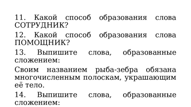11. Какой способ образования слова СОТРУДНИК? 12. Какой способ образования слова ПОМОЩНИК? 13. Выпишите слова, образованные сложением: Своим названием рыба-зебра обязана многочисленным полоскам, украшающим её тело. 14. Выпишите слова, образованные сложением: Научные сотрудники провели плановый техосмотр установки, сделали необходимые измерения, установили видеокамеры. 