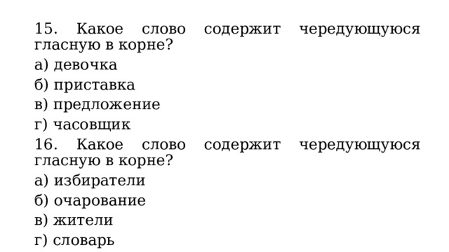 15. Какое слово содержит чередующуюся гласную в корне? а) девочка б) приставка в) предложение г) часовщик 16. Какое слово содержит чередующуюся гласную в корне? а) избиратели б) очарование в) жители г) словарь 