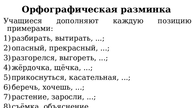 Орфографическая разминка Учащиеся дополняют каждую позицию примерами: разбирать, вытирать, ...; опасный, прекрасный, ...; разгорелся, выгореть, ...; жёрдочка, щёчка, ...; прикоснуться, касательная, ...; беречь, хочешь, ...; растение, заросли, ...; съёмка, объяснение, .... 