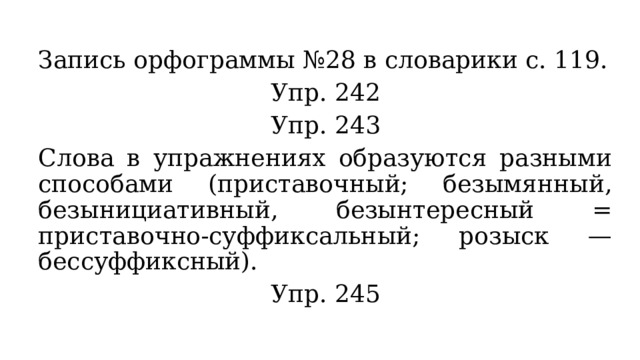 Запись орфограммы №28 в словарики с. 119. Упр. 242 Упр. 243 Слова в упражнениях образуются разными способами (приставочный; безымянный, безынициативный, безынтересный = приставочно-суффиксальный; розыск — бессуффиксный). Упр. 245 