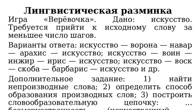Лингвистическая разминка Игра «Верёвочка». Дано: искусство. Требуется прийти к исходному слову за меньшее число шагов. Варианты ответа: искусство — ворона — навар — арахис — искусство; искусство — воин — инжир — ирис — искусство; искусство — воск — скоба — барбарис — искусство и др. Дополнительное задание: 1) найти непроизводные слова; 2) определить способ образования производных слов; 3) построить словообразовательную цепочку: ... безыскусственность (искусственный - безыскусственный - безыскусственность). 