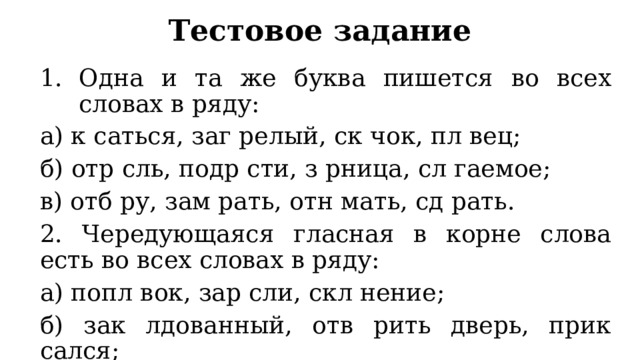 Тестовое задание Одна и та же буква пишется во всех словах в ряду: а) к саться, заг релый, ск чок, пл вец; б) отр сль, подр сти, з рница, сл гаемое; в) отб ру, зам рать, отн мать, сд рать. 2. Чередующаяся гласная в корне слова есть во всех словах в ряду: а) попл вок, зар сли, скл нение; б) зак лдованный, отв рить дверь, прик сался; в) зав рожить, оч ровать, непром каемый. 