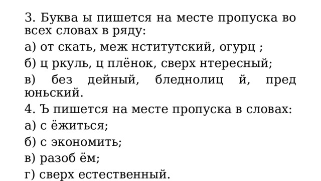 3. Буква ы пишется на месте пропуска во всех словах в ряду: а) от скать, меж нститутский, огурц ; б) ц ркуль, ц плёнок, сверх нтересный; в) без дейный, бледнолиц й, пред юньский. 4. Ъ пишется на месте пропуска в словах: а) с ёжиться; б) с экономить; в) разоб ём; г) сверх естественный. 