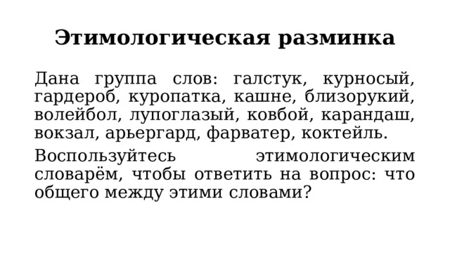 Этимологическая разминка Дана группа слов: галстук, курносый, гардероб, куропатка, кашне, близорукий, волейбол, лупоглазый, ковбой, карандаш, вокзал, арьергард, фарватер, коктейль. Воспользуйтесь этимологическим словарём, чтобы ответить на вопрос: что общего между этими словами? 