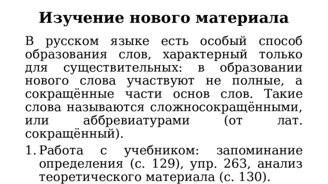 Изучение нового материала В русском языке есть особый способ образования слов, характерный только для существительных: в образовании нового слова участвуют не полные, а сокращённые части основ слов. Такие слова называются сложносокращёнными, или аббревиатурами (от лат. сокращённый). Работа с учебником: запоминание определения (с. 129), упр. 263, анализ теоретического материала (с. 130). Составление таблицы «Виды сокращений основ». 