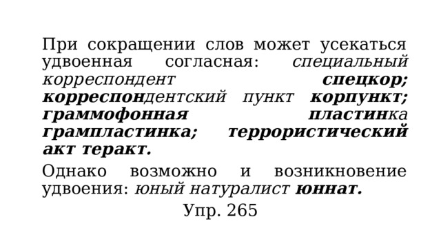  При сокращении слов может усекаться удвоенная согласная: специальный корреспондент спецкор; корреспон дентский пункт корпункт; граммофонная пластин ка грампластинка; террористический акт теракт.  Однако возможно и возникновение удвоения: юный натуралист юннат. Упр. 265 