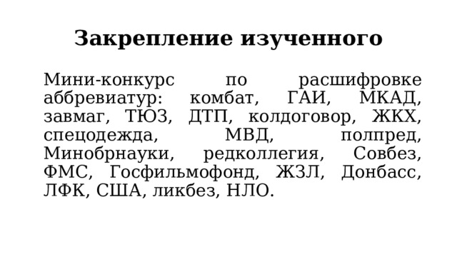 Закрепление изученного  Мини-конкурс по расшифровке аббревиатур: комбат, ГАИ, МКАД, завмаг, ТЮЗ, ДТП, колдоговор, ЖКХ, спецодежда, МВД, полпред, Минобрнауки, редколлегия, Совбез, ФМС, Госфильмофонд, ЖЗЛ, Донбасс, ЛФК, США, ликбез, НЛО. 