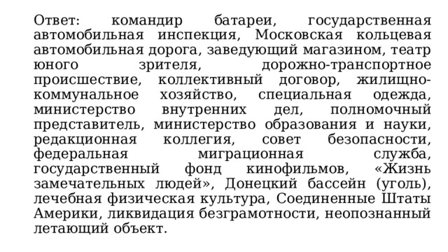  Ответ: командир батареи, государственная автомобильная инспекция, Московская кольцевая автомобильная дорога, заведующий магазином, театр юного зрителя, дорожно-транспортное происшествие, коллективный договор, жилищно-коммунальное хозяйство, специальная одежда, министерство внутренних дел, полномочный представитель, министерство образования и науки, редакционная коллегия, совет безопасности, федеральная миграционная служба, государственный фонд кинофильмов, «Жизнь замечательных людей», Донецкий бассейн (уголь), лечебная физическая культура, Соединенные Штаты Америки, ликвидация безграмотности, неопознанный летающий объект. 