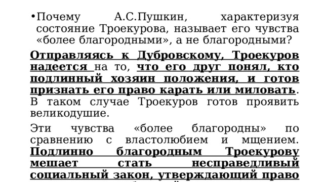 Почему А.С.Пушкин, характеризуя состояние Троекурова, называет его чувства «более благородными», а не благородными? Отправляясь к Дубровскому, Троекуров надеется на то, что его друг понял, кто подлинный хозяин положения, и готов признать его право карать или миловать . В таком случае Троекуров готов проявить великодушие. Эти чувства «более благородны» по сравнению с властолюбием и мщением. Подлинно благородным Троекурову мешает стать несправедливый социальный закон, утверждающий право сильного на любые действия. 