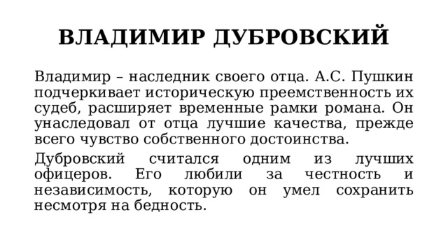 ВЛАДИМИР ДУБРОВСКИЙ Владимир – наследник своего отца. А.С. Пушкин подчеркивает историческую преемственность их судеб, расширяет временные рамки романа. Он унаследовал от отца лучшие качества, прежде всего чувство собственного достоинства. Дубровский считался одним из лучших офицеров. Его любили за честность и независимость, которую он умел сохранить несмотря на бедность. 