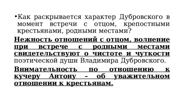 Как раскрывается характер Дубровского в момент встречи с отцом, крепостными крестьянами, родными местами? Нежность отношений с отцом, волнение при встрече с родными местами свидетельствуют о чистоте и чуткости поэтической души Владимира Дубровского. Внимательность по отношению к кучеру Антону – об уважительном отношении к крестьянам. 
