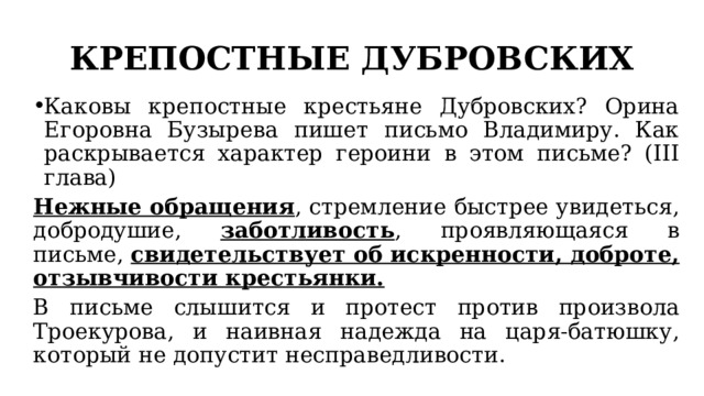 КРЕПОСТНЫЕ ДУБРОВСКИХ Каковы крепостные крестьяне Дубровских? Орина Егоровна Бузырева пишет письмо Владимиру. Как раскрывается характер героини в этом письме? (III глава) Нежные обращения , стремление быстрее увидеться, добродушие, заботливость , проявляющаяся в письме, свидетельствует об искренности, доброте, отзывчивости крестьянки. В письме слышится и протест против произвола Троекурова, и наивная надежда на царя-батюшку, который не допустит несправедливости. 