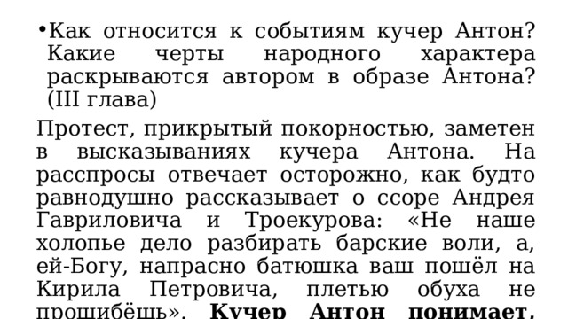Как относится к событиям кучер Антон? Какие черты народного характера раскрываются автором в образе Антона? (III глава) Протест, прикрытый покорностью, заметен в высказываниях кучера Антона. На расспросы отвечает осторожно, как будто равнодушно рассказывает о ссоре Андрея Гавриловича и Троекурова: «Не наше холопье дело разбирать барские воли, а, ей-Богу, напрасно батюшка ваш пошёл на Кирила Петровича, плетью обуха не прошибёшь». Кучер Антон понимает, что протестовать против Кирилы Петровича бессмысленно. 