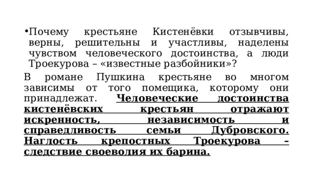 Почему крестьяне Кистенёвки отзывчивы, верны, решительны и участливы, наделены чувством человеческого достоинства, а люди Троекурова – «известные разбойники»? В романе Пушкина крестьяне во многом зависимы от того помещика, которому они принадлежат.  Человеческие достоинства кистенёвских крестьян отражают искренность, независимость и справедливость семьи Дубровского.  Наглость крепостных Троекурова – следствие своеволия их барина. 