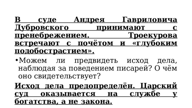 В суде Андрея Гавриловича Дубровского принимают с пренебрежением. Троекурова встречают с почётом и «глубоким подобострастием». Можем ли предвидеть исход дела, наблюдая за поведением писарей? О чём оно свидетельствует? Исход дела предопределён. Царский суд оказывается на службе у богатства, а не закона.  