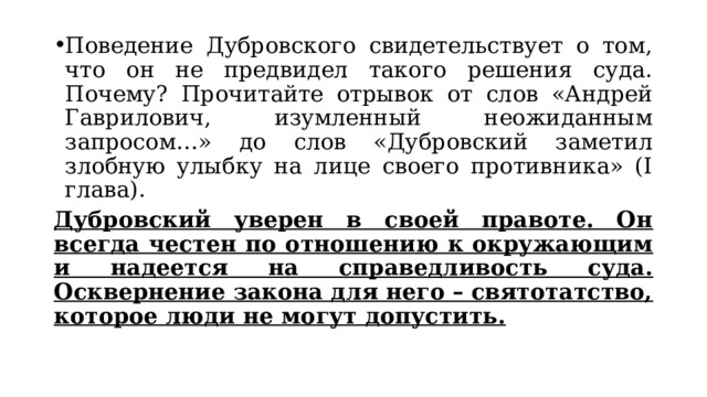 Поведение Дубровского свидетельствует о том, что он не предвидел такого решения суда. Почему? Прочитайте отрывок от слов «Андрей Гаврилович, изумленный неожиданным запросом…» до слов «Дубровский заметил злобную улыбку на лице своего противника» (I глава). Дубровский уверен в своей правоте. Он всегда честен по отношению к окружающим и надеется на справедливость суда. Осквернение закона для него – святотатство, которое люди не могут допустить. 