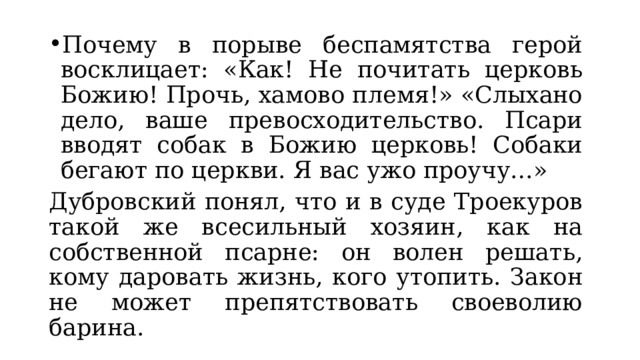 Почему в порыве беспамятства герой восклицает: «Как! Не почитать церковь Божию! Прочь, хамово племя!» «Слыхано дело, ваше превосходительство. Псари вводят собак в Божию церковь! Собаки бегают по церкви. Я вас ужо проучу…» Дубровский понял, что и в суде Троекуров такой же всесильный хозяин, как на собственной псарне: он волен решать, кому даровать жизнь, кого утопить. Закон не может препятствовать своеволию барина. 