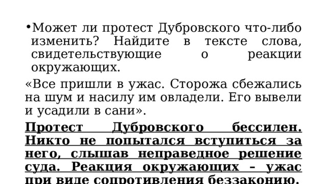 Может ли протест Дубровского что-либо изменить? Найдите в тексте слова, свидетельствующие о реакции окружающих. «Все пришли в ужас. Сторожа сбежались на шум и насилу им овладели. Его вывели и усадили в сани». Протест Дубровского бессилен. Никто не попытался вступиться за него, слышав неправедное решение суда. Реакция окружающих – ужас при виде сопротивления беззаконию. 