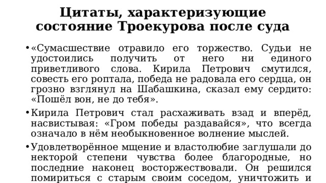 Цитаты, характеризующие состояние Троекурова после суда «Сумасшествие отравило его торжество. Судьи не удостоились получить от него ни единого приветливого слова. Кирила Петрович смутился, совесть его роптала, победа не радовала его сердца, он грозно взглянул на Шабашкина, сказал ему сердито: «Пошёл вон, не до тебя». Кирила Петрович стал расхаживать взад и вперёд, насвистывая: «Гром победы раздавайся», что всегда означало в нём необыкновенное волнение мыслей. Удовлетворённое мщение и властолюбие заглушали до некторой степени чувства более благородные, но последние наконец восторжествовали. Он решился помириться с старым своим соседом, уничтожить и следы ссоры, возвратив ему его достояние». 
